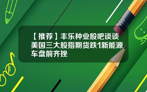 【推荐】丰乐种业股吧谈谈美国三大股指期货跌1新能源车盘前齐挫