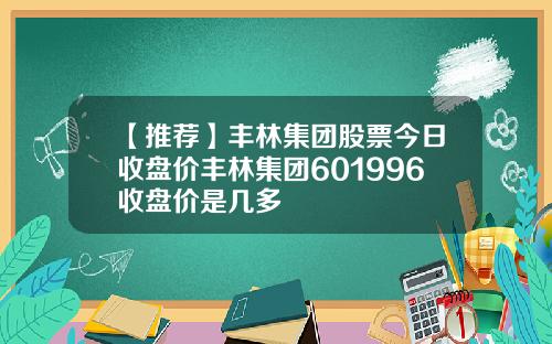 【推荐】丰林集团股票今日收盘价丰林集团601996收盘价是几多