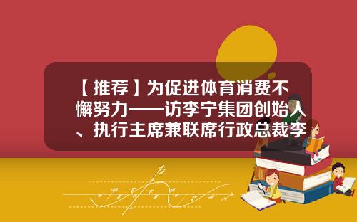 【推荐】为促进体育消费不懈努力——访李宁集团创始人、执行主席兼联席行政总裁李宁-李宁公司一直作为中国体育品牌的