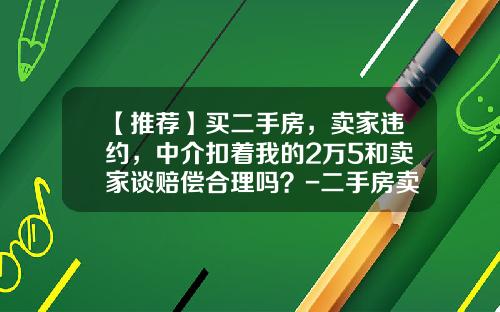 【推荐】买二手房，卖家违约，中介扣着我的2万5和卖家谈赔偿合理吗？-二手房卖方违约赔多少