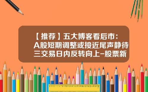 【推荐】五大博客看后市：A股短期调整或接近尾声静待三交易日内反转向上-股票新浪博客最新资讯