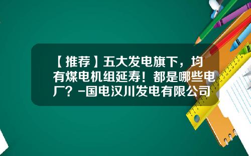 【推荐】五大发电旗下，均有煤电机组延寿！都是哪些电厂？-国电汉川发电有限公司