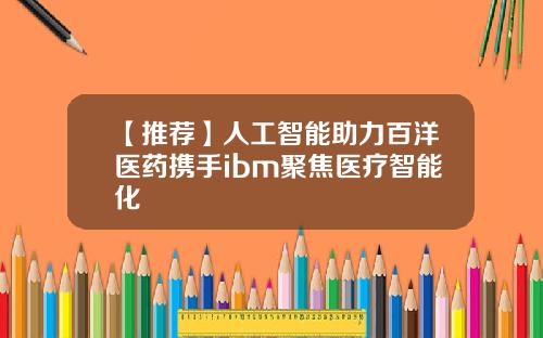【推荐】人工智能助力百洋医药携手ibm聚焦医疗智能化