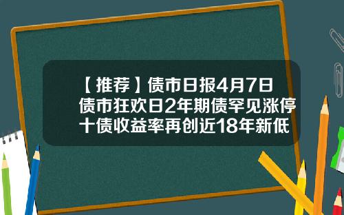 【推荐】债市日报4月7日债市狂欢日2年期债罕见涨停十债收益率再创近18年新低