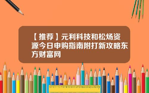 【推荐】元利科技和松炀资源今日申购指南附打新攻略东方财富网