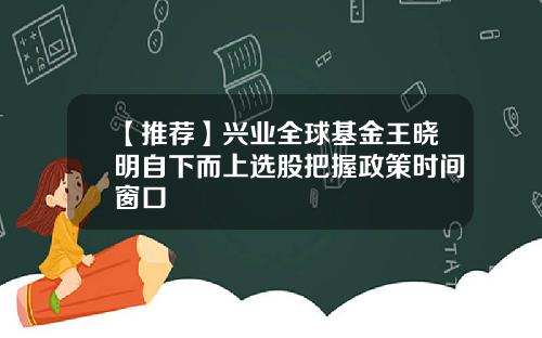 【推荐】兴业全球基金王晓明自下而上选股把握政策时间窗口