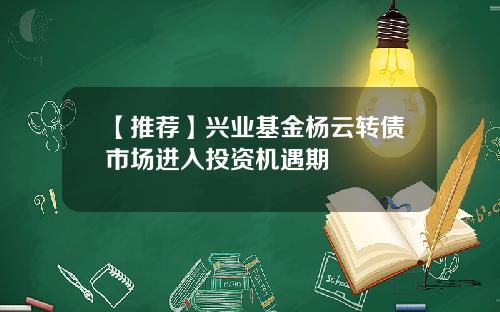 【推荐】兴业基金杨云转债市场进入投资机遇期