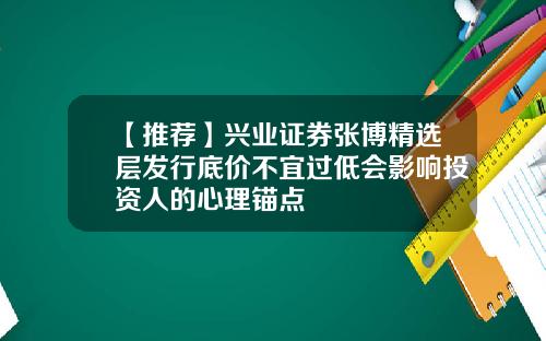 【推荐】兴业证券张博精选层发行底价不宜过低会影响投资人的心理锚点