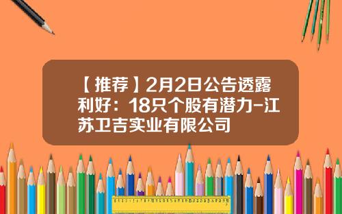 【推荐】2月2日公告透露利好：18只个股有潜力-江苏卫吉实业有限公司