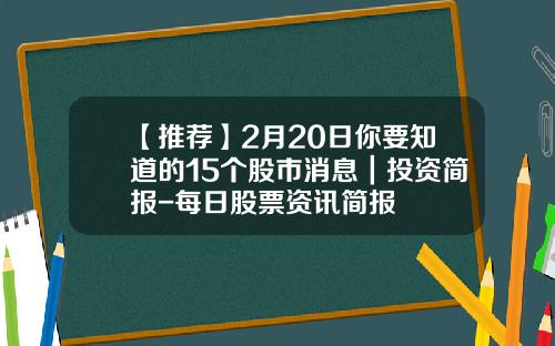 【推荐】2月20日你要知道的15个股市消息｜投资简报-每日股票资讯简报