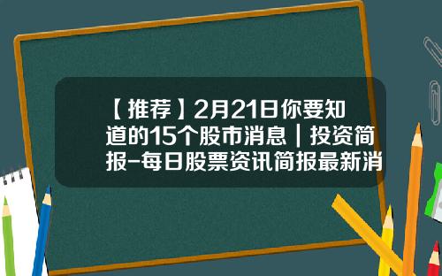 【推荐】2月21日你要知道的15个股市消息｜投资简报-每日股票资讯简报最新消息