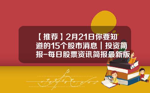 【推荐】2月21日你要知道的15个股市消息｜投资简报-每日股票资讯简报最新版