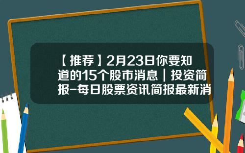 【推荐】2月23日你要知道的15个股市消息｜投资简报-每日股票资讯简报最新消息