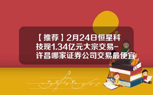 【推荐】2月24日恒星科技现1.34亿元大宗交易-许昌哪家证券公司交易最便宜
