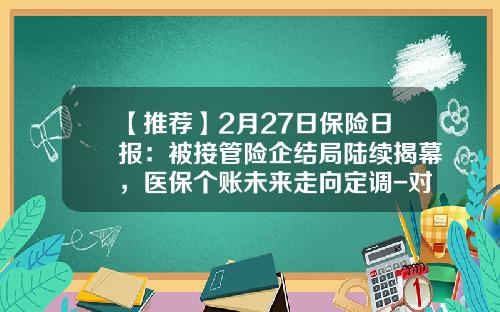 【推荐】2月27日保险日报：被接管险企结局陆续揭幕，医保个账未来走向定调-对保险公司实行接管