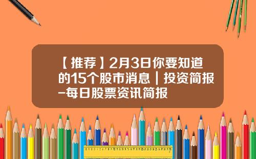 【推荐】2月3日你要知道的15个股市消息｜投资简报-每日股票资讯简报
