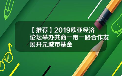 【推荐】2019欧亚经济论坛举办共商一带一路合作发展开元城市基金
