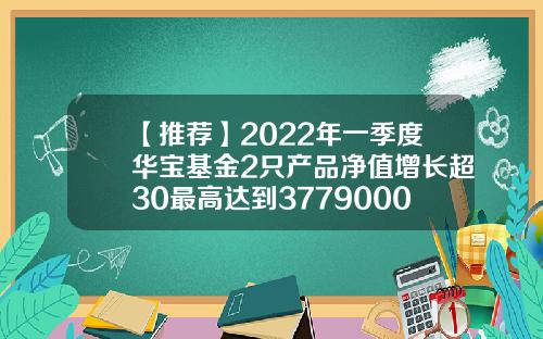 【推荐】2022年一季度华宝基金2只产品净值增长超30最高达到3779000124基金净值