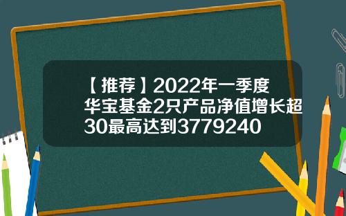 【推荐】2022年一季度华宝基金2只产品净值增长超30最高达到3779240009基金