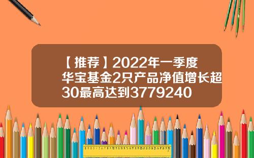 【推荐】2022年一季度华宝基金2只产品净值增长超30最高达到3779240017基金净值