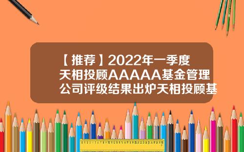 【推荐】2022年一季度天相投顾AAAAA基金管理公司评级结果出炉天相投顾基金