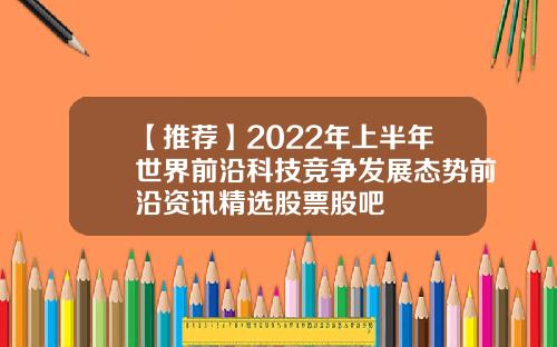 【推荐】2022年上半年世界前沿科技竞争发展态势前沿资讯精选股票股吧