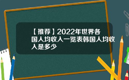 【推荐】2022年世界各国人均收入一览表韩国人均收入是多少