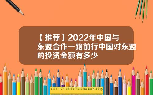【推荐】2022年中国与东盟合作一路前行中国对东盟的投资金额有多少