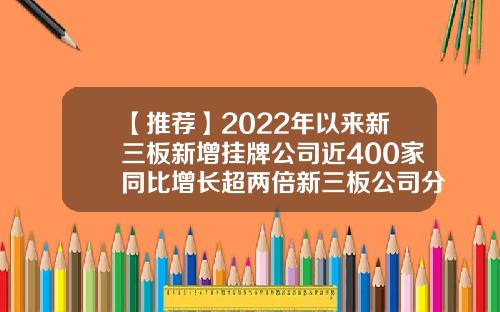 【推荐】2022年以来新三板新增挂牌公司近400家同比增长超两倍新三板公司分析