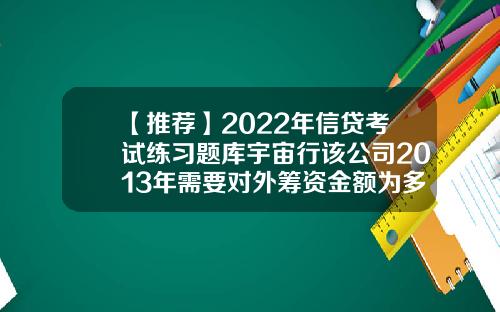 【推荐】2022年信贷考试练习题库宇宙行该公司2013年需要对外筹资金额为多少