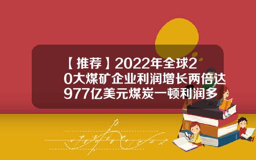 【推荐】2022年全球20大煤矿企业利润增长两倍达977亿美元煤炭一顿利润多少