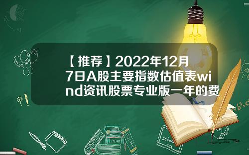 【推荐】2022年12月7日A股主要指数估值表wind资讯股票专业版一年的费用