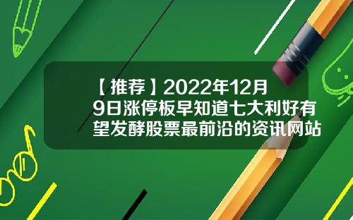 【推荐】2022年12月9日涨停板早知道七大利好有望发酵股票最前沿的资讯网站