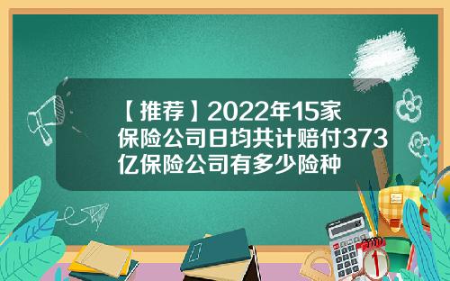 【推荐】2022年15家保险公司日均共计赔付373亿保险公司有多少险种