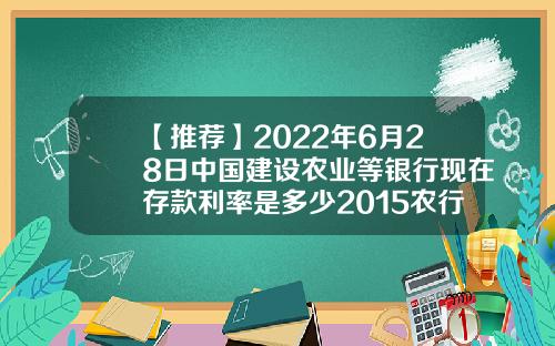 【推荐】2022年6月28日中国建设农业等银行现在存款利率是多少2015农行利息多少