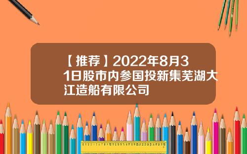 【推荐】2022年8月31日股市内参国投新集芜湖大江造船有限公司
