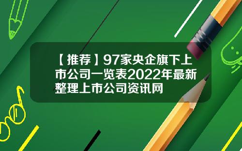 【推荐】97家央企旗下上市公司一览表2022年最新整理上市公司资讯网