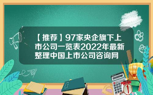 【推荐】97家央企旗下上市公司一览表2022年最新整理中国上市公司咨询网