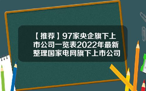 【推荐】97家央企旗下上市公司一览表2022年最新整理国家电网旗下上市公司