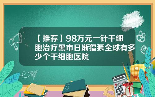 【推荐】98万元一针干细胞治疗黑市日渐猖獗全球有多少个干细胞医院