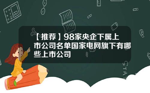 【推荐】98家央企下属上市公司名单国家电网旗下有哪些上市公司