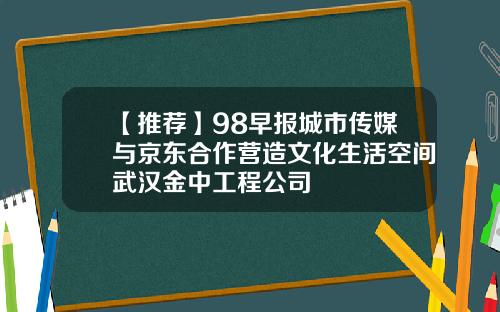 【推荐】98早报城市传媒与京东合作营造文化生活空间武汉金中工程公司