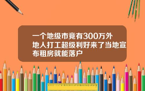 一个地级市竟有300万外地人打工超级利好来了当地宣布租房就能落户