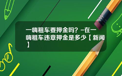 一嗨租车要押金吗？-在一嗨租车违章押金是多少【新闻】