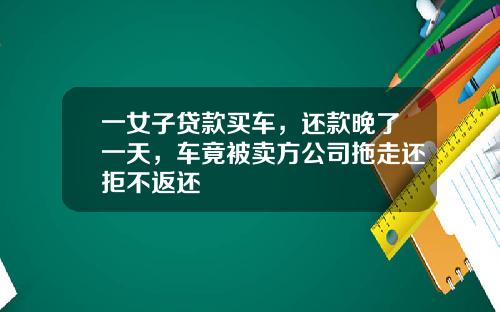 一女子贷款买车，还款晚了一天，车竟被卖方公司拖走还拒不返还