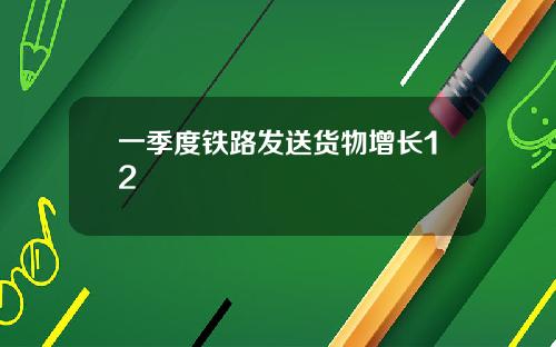 一季度铁路发送货物增长12