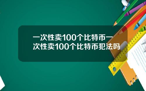 一次性卖100个比特币一次性卖100个比特币犯法吗