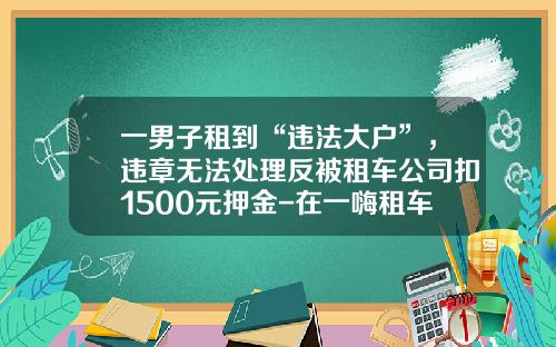 一男子租到“违法大户”，违章无法处理反被租车公司扣1500元押金-在一嗨租车违章押金是多少【新闻】