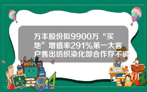 万丰股份拟9900万“买地”增值率291%第一大客户售出纺织染化部合作存不确定性-万丰分销有限公司