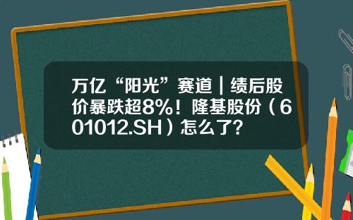 万亿“阳光”赛道｜绩后股价暴跌超8%！隆基股份（601012.SH）怎么了？-2016年上半年隆基股份股涨多少